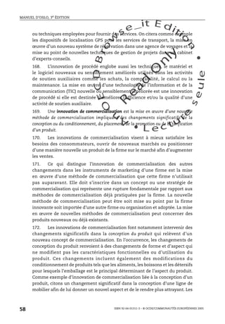 An
O
ECDBro
w
se_it E ditio
n
L e c tu
r
e
seule
yln
O
dae
R
MANUEL D’OSLO, 3e ÉDITION
ISBN 92-64-01311-3 – © OCDE/COMMUNAUTÉS EUROPÉENNES 2005
58
ou techniques employées pour fournir des services. On citera comme exemple
les dispositifs de localisation GPS pour les services de transport, la mise en
œuvre d’un nouveau système de réservation dans une agence de voyages et la
mise au point de nouvelles techniques de gestion de projets dans un cabinet
d’experts-conseils.
168. L’innovation de procédé englobe aussi les techniques, le matériel et
le logiciel nouveaux ou sensiblement améliorés utilisés dans les activités
de soutien auxiliaires comme les achats, la comptabilité, le calcul ou la
maintenance. La mise en œuvre d’une technologie de l’information et de la
communication (TIC) nouvelle ou sensiblement améliorée est une innovation
de procédé si elle est destinée à améliorer l’efficience et/ou la qualité d’une
activité de soutien auxiliaire.
169. Une innovation de commercialisation est la mise en œuvre d’une nouvelle
méthode de commercialisation impliquant des changements significatifs de la
conception ou du conditionnement, du placement, de la promotion ou de la tarification
d’un produit.
170. Les innovations de commercialisation visent à mieux satisfaire les
besoins des consommateurs, ouvrir de nouveaux marchés ou positionner
d’une manière nouvelle un produit de la firme sur le marché afin d’augmenter
les ventes.
171. Ce qui distingue l’innovation de commercialisation des autres
changements dans les instruments de marketing d’une firme est la mise
en œuvre d’une méthode de commercialisation que cette firme n’utilisait
pas auparavant. Elle doit s’inscrire dans un concept ou une stratégie de
commercialisation qui représente une rupture fondamentale par rapport aux
méthodes de commercialisation déjà pratiquées par la firme. La nouvelle
méthode de commercialisation peut être soit mise au point par la firme
innovante soit importée d’une autre firme ou organisation et adoptée. La mise
en œuvre de nouvelles méthodes de commercialisation peut concerner des
produits nouveaux ou déjà existants.
172. Les innovations de commercialisation font notamment intervenir des
changements significatifs dans la conception du produit qui relèvent d’un
nouveau concept de commercialisation. En l’occurrence, les changements de
conception du produit renvoient à des changements de forme et d’aspect qui
ne modifient pas les caractéristiques fonctionnelles ou d’utilisation du
produit. Ces changements incluent également des modifications du
conditionnement de produits tels que les aliments, les boissons et les détersifs
pour lesquels l’emballage est le principal déterminant de l’aspect du produit.
Comme exemple d’innovation de commercialisation liée à la conception d’un
produit, citons un changement significatif dans la conception d’une ligne de
mobilier afin de lui donner un nouvel aspect et de le rendre plus attrayant. Les
 