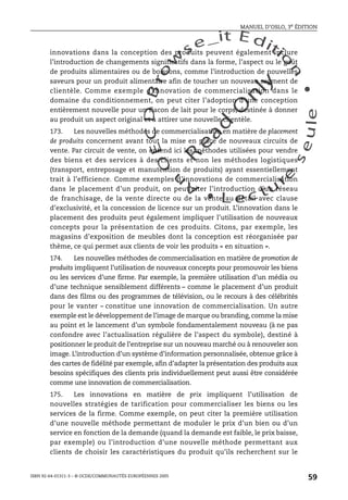 An
O
ECDBro
w
se_it E ditio
n
L e c tu
r
e
seule
yln
O
dae
R
MANUEL D’OSLO, 3e ÉDITION
ISBN 92-64-01311-3 – © OCDE/COMMUNAUTÉS EUROPÉENNES 2005
59
innovations dans la conception des produits peuvent également inclure
l’introduction de changements significatifs dans la forme, l’aspect ou le goût
de produits alimentaires ou de boissons, comme l’introduction de nouvelles
saveurs pour un produit alimentaire afin de toucher un nouveau segment de
clientèle. Comme exemple d’innovation de commercialisation dans le
domaine du conditionnement, on peut citer l’adoption d’une conception
entièrement nouvelle pour un flacon de lait pour le corps, destinée à donner
au produit un aspect original et à attirer une nouvelle clientèle.
173. Les nouvelles méthodes de commercialisation en matière de placement
de produits concernent avant tout la mise en place de nouveaux circuits de
vente. Par circuit de vente, on entend ici les méthodes utilisées pour vendre
des biens et des services à des clients et non les méthodes logistiques
(transport, entreposage et manutention de produits) ayant essentiellement
trait à l’efficience. Comme exemples d’innovations de commercialisation
dans le placement d’un produit, on peut citer l’introduction d’un réseau
de franchisage, de la vente directe ou de la vente au détail avec clause
d’exclusivité, et la concession de licence sur un produit. L’innovation dans le
placement des produits peut également impliquer l’utilisation de nouveaux
concepts pour la présentation de ces produits. Citons, par exemple, les
magasins d’exposition de meubles dont la conception est réorganisée par
thème, ce qui permet aux clients de voir les produits « en situation ».
174. Les nouvelles méthodes de commercialisation en matière de promotion de
produits impliquent l’utilisation de nouveaux concepts pour promouvoir les biens
ou les services d’une firme. Par exemple, la première utilisation d’un média ou
d’une technique sensiblement différents – comme le placement d’un produit
dans des films ou des programmes de télévision, ou le recours à des célébrités
pour le vanter – constitue une innovation de commercialisation. Un autre
exemple est le développement de l’image de marque ou branding, comme la mise
au point et le lancement d’un symbole fondamentalement nouveau (à ne pas
confondre avec l’actualisation régulière de l’aspect du symbole), destiné à
positionner le produit de l’entreprise sur un nouveau marché ou à renouveler son
image. L’introduction d’un système d’information personnalisée, obtenue grâce à
des cartes de fidélité par exemple, afin d’adapter la présentation des produits aux
besoins spécifiques des clients pris individuellement peut aussi être considérée
comme une innovation de commercialisation.
175. Les innovations en matière de prix impliquent l’utilisation de
nouvelles stratégies de tarification pour commercialiser les biens ou les
services de la firme. Comme exemple, on peut citer la première utilisation
d’une nouvelle méthode permettant de moduler le prix d’un bien ou d’un
service en fonction de la demande (quand la demande est faible, le prix baisse,
par exemple) ou l’introduction d’une nouvelle méthode permettant aux
clients de choisir les caractéristiques du produit qu’ils recherchent sur le
 