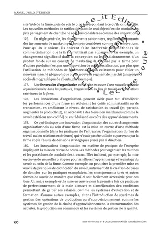 An
O
ECDBro
w
se_it E ditio
n
L e c tu
r
e
seule
yln
O
dae
R
MANUEL D’OSLO, 3e ÉDITION
ISBN 92-64-01311-3 – © OCDE/COMMUNAUTÉS EUROPÉENNES 2005
60
site Web de la firme, puis de voir le prix correspondant à ce qu’ils ont spécifié.
Les nouvelles méthodes de tarification dont le seul objectif est de moduler les
prix par segment de clientèle ne sont pas considérées comme des innovations.
176. En règle générale, les changements saisonniers, réguliers ou courants
des instruments de marketing ne sont pas considérés comme des innovations.
Pour qu’ils le soient, ils doivent faire intervenir des méthodes de
commercialisation que la firme n’utilisait pas auparavant. Par exemple, un
changement significatif dans la conception ou le conditionnement d’un
produit fondé sur un concept de marketing déjà utilisé par la firme pour
d’autres produits n’est pas une innovation de commercialisation, pas plus que
l’utilisation de méthodes de commercialisation existantes pour cibler un
nouveau marché géographique ou un nouveau segment de marché (un groupe
socio-démographique de clients, par exemple).
177. Une innovation d’organisation est la mise en œuvre d’une nouvelle méthode
organisationnelle dans les pratiques, l’organisation du lieu de travail ou les relations
extérieures de la firme.
178. Les innovations d’organisation peuvent avoir pour but d’améliorer
les performances d’une firme en réduisant les coûts administratifs ou de
transaction, en améliorant le niveau de satisfaction au travail (et, partant,
augmenter la productivité), en accédant à des biens non marchands (comme le
savoir extérieur non codifié) ou en réduisant les coûts des approvisionnements.
179. Ce qui distingue une innovation d’organisation des autres changements
organisationnels au sein d’une firme est la mise en œuvre d’une méthode
organisationnelle (dans les pratiques de l’entreprise, l’organisation du lieu de
travail ou les relations extérieures) qui n’avait pas été utilisée auparavant par la
firme et qui résulte de décisions stratégiques prises par la direction.
180. Les innovations d’organisation en matière de pratiques de l’entreprise
impliquent la mise en œuvre de nouvelles méthodes pour organiser les routines
et les procédures de conduite des travaux. Elles incluent, par exemple, la mise
en œuvre de nouvelles pratiques pour améliorer l’apprentissage et le partage du
savoir au sein de la firme. Comme exemple, on peut citer la première mise en
œuvre de pratiques de codification du savoir, autrement dit la création de bases
de données sur les pratiques exemplaires, les enseignements tirés et autres
formes de savoir de manière que celui-ci soit facilement accessible pour des
tiers. Un autre exemple est la mise en œuvre pour la première fois de pratiques
de perfectionnement de la main-d’œuvre et d’amélioration des conditions
permettant de garder ses salariés, comme les systèmes d’éducation et de
formation. Comme autres exemples, citons l’introduction de systèmes de
gestion des opérations de production ou d’approvisionnement comme les
systèmes de gestion de la chaîne d’approvisionnement, la restructuration des
activités, la production sur commande et les systèmes de gestion de la qualité.
 