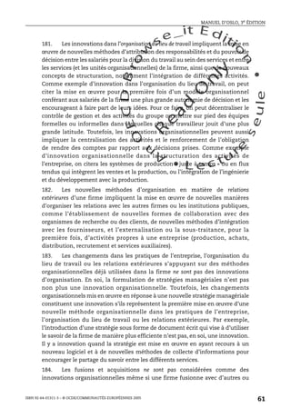 An
O
ECDBro
w
se_it E ditio
n
L e c tu
r
e
seule
yln
O
dae
R
MANUEL D’OSLO, 3e ÉDITION
ISBN 92-64-01311-3 – © OCDE/COMMUNAUTÉS EUROPÉENNES 2005
61
181. Les innovations dans l’organisation du lieu de travail impliquent la mise en
œuvre de nouvelles méthodes d’attribution des responsabilités et du pouvoir de
décision entre les salariés pour la division du travail au sein des services et entre
les services (et les unités organisationnelles) de la firme, ainsi que de nouveaux
concepts de structuration, notamment l’intégration de différentes activités.
Comme exemple d’innovation dans l’organisation du lieu de travail, on peut
citer la mise en œuvre pour la première fois d’un modèle organisationnel
conférant aux salariés de la firme une plus grande autonomie de décision et les
encourageant à faire part de leurs idées. Pour ce faire, on peut décentraliser le
contrôle de gestion et des activités du groupe ou mettre sur pied des équipes
formelles ou informelles dans lesquelles chaque travailleur jouit d’une plus
grande latitude. Toutefois, les innovations organisationnelles peuvent aussi
impliquer la centralisation des activités et le renforcement de l’obligation
de rendre des comptes par rapport aux décisions prises. Comme exemple
d’innovation organisationnelle dans la structuration des activités de
l’entreprise, on citera les systèmes de production « juste à temps » ou en flux
tendus qui intègrent les ventes et la production, ou l’intégration de l’ingénierie
et du développement avec la production.
182. Les nouvelles méthodes d’organisation en matière de relations
extérieures d’une firme impliquent la mise en œuvre de nouvelles manières
d’organiser les relations avec les autres firmes ou les institutions publiques,
comme l’établissement de nouvelles formes de collaboration avec des
organismes de recherche ou des clients, de nouvelles méthodes d’intégration
avec les fournisseurs, et l’externalisation ou la sous-traitance, pour la
première fois, d’activités propres à une entreprise (production, achats,
distribution, recrutement et services auxiliaires).
183. Les changements dans les pratiques de l’entreprise, l’organisation du
lieu de travail ou les relations extérieures s’appuyant sur des méthodes
organisationnelles déjà utilisées dans la firme ne sont pas des innovations
d’organisation. En soi, la formulation de stratégies managériales n’est pas
non plus une innovation organisationnelle. Toutefois, les changements
organisationnels mis en œuvre en réponse à une nouvelle stratégie managériale
constituent une innovation s’ils représentent la première mise en œuvre d’une
nouvelle méthode organisationnelle dans les pratiques de l’entreprise,
l’organisation du lieu de travail ou les relations extérieures. Par exemple,
l’introduction d’une stratégie sous forme de document écrit qui vise à d’utiliser
le savoir de la firme de manière plus efficiente n’est pas, en soi, une innovation.
Il y a innovation quand la stratégie est mise en œuvre en ayant recours à un
nouveau logiciel et à de nouvelles méthodes de collecte d’informations pour
encourager le partage du savoir entre les différents services.
184. Les fusions et acquisitions ne sont pas considérées comme des
innovations organisationnelles même si une firme fusionne avec d’autres ou
 