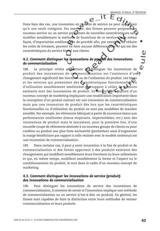 An
O
ECDBro
w
se_it E ditio
n
L e c tu
r
e
seule
yln
O
dae
R
MANUEL D’OSLO, 3e ÉDITION
ISBN 92-64-01311-3 – © OCDE/COMMUNAUTÉS EUROPÉENNES 2005
63
Dans bien des cas, une innovation en matière de service ne peut appartenir
qu’à une seule catégorie. Par exemple, des firmes peuvent proposer un
nouveau service ou un service présentant de nouvelles caractéristiques sans
modifier sensiblement la méthode de fourniture de ce service. De la même
façon, d’importantes améliorations de procédé afin, par exemple, de réduire
les coûts de livraison, peuvent ne faire aucune différence pour ce qui est des
caractéristiques du service fourni aux clients.
4.2. Comment distinguer les innovations de produit des innovations
de commercialisation
188. Le principal critère permettant de distinguer les innovations de
produit des innovations de commercialisation est l’existence d’un
changement significatif des fonctions ou de l’utilisation du produit. Les biens
et les services qui présentent des caractéristiques fonctionnelles ou
d’utilisation sensiblement améliorées par rapport à celles de produits
existants sont des innovations de produit. En revanche, l’adoption d’un
nouveau concept de marketing impliquant une modification importante dans
la conception d’un produit existant est une innovation de commercialisation
mais pas une innovation de produit dès lors que les caractéristiques
fonctionnelles ou d’utilisation du produit ne sont pas modifiées de manière
sensible. Par exemple, les vêtements fabriqués à partir de nouveaux tissus aux
performances améliorées (tissus respirants, imperméables, etc.) sont des
innovations de produit mais le lancement, pour la première fois, d’une
nouvelle coupe de vêtements destinée à un nouveau groupe de clients ou pour
conférer au produit une plus forte exclusivité (permettant ainsi d’augmenter
la marge bénéficiaire par rapport à celle réalisée avec le modèle antérieur) est
une innovation de commercialisation.
189. Dans certains cas, il peut y avoir innovation à la fois de produit et de
commercialisation si des firmes apportent à des produits existants des
changements qui modifient sensiblement leurs fonctions ou leurs utilisations
et qui, en même temps, modifient sensiblement la forme et l’aspect ou le
conditionnement du produit, le tout dans le cadre d’un nouveau concept de
marketing.
4.3. Comment distinguer les innovations de service (produit)
des innovations de commercialisation
190. Pour distinguer les innovations de service des innovations de
commercialisation, il convient de savoir si l’innovation implique une méthode
de commercialisation ou un service (c’est-à-dire un produit). En général, les
firmes sont capables de faire la distinction entre leurs méthodes de ventes/
commercialisation et leurs produits.
 