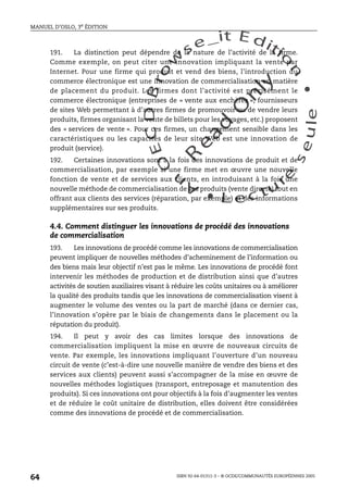 An
O
ECDBro
w
se_it E ditio
n
L e c tu
r
e
seule
yln
O
dae
R
MANUEL D’OSLO, 3e ÉDITION
ISBN 92-64-01311-3 – © OCDE/COMMUNAUTÉS EUROPÉENNES 2005
64
191. La distinction peut dépendre de la nature de l’activité de la firme.
Comme exemple, on peut citer une innovation impliquant la vente par
Internet. Pour une firme qui produit et vend des biens, l’introduction du
commerce électronique est une innovation de commercialisation en matière
de placement du produit. Les firmes dont l’activité est précisément le
commerce électronique (entreprises de « vente aux enchères », fournisseurs
de sites Web permettant à d’autres firmes de promouvoir ou de vendre leurs
produits, firmes organisant la vente de billets pour les voyages, etc.) proposent
des « services de vente ». Pour ces firmes, un changement sensible dans les
caractéristiques ou les capacités de leur site Web est une innovation de
produit (service).
192. Certaines innovations sont à la fois des innovations de produit et de
commercialisation, par exemple si une firme met en œuvre une nouvelle
fonction de vente et de services aux clients, en introduisant à la fois une
nouvelle méthode de commercialisation de ses produits (vente directe) tout en
offrant aux clients des services (réparation, par exemple) et des informations
supplémentaires sur ses produits.
4.4. Comment distinguer les innovations de procédé des innovations
de commercialisation
193. Les innovations de procédé comme les innovations de commercialisation
peuvent impliquer de nouvelles méthodes d’acheminement de l’information ou
des biens mais leur objectif n’est pas le même. Les innovations de procédé font
intervenir les méthodes de production et de distribution ainsi que d’autres
activités de soutien auxiliaires visant à réduire les coûts unitaires ou à améliorer
la qualité des produits tandis que les innovations de commercialisation visent à
augmenter le volume des ventes ou la part de marché (dans ce dernier cas,
l’innovation s’opère par le biais de changements dans le placement ou la
réputation du produit).
194. Il peut y avoir des cas limites lorsque des innovations de
commercialisation impliquent la mise en œuvre de nouveaux circuits de
vente. Par exemple, les innovations impliquant l’ouverture d’un nouveau
circuit de vente (c’est-à-dire une nouvelle manière de vendre des biens et des
services aux clients) peuvent aussi s’accompagner de la mise en œuvre de
nouvelles méthodes logistiques (transport, entreposage et manutention des
produits). Si ces innovations ont pour objectifs à la fois d’augmenter les ventes
et de réduire le coût unitaire de distribution, elles doivent être considérées
comme des innovations de procédé et de commercialisation.
 