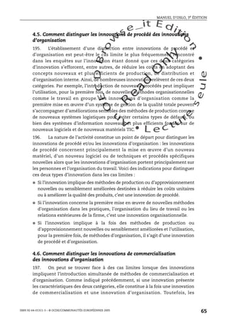 An
O
ECDBro
w
se_it E ditio
n
L e c tu
r
e
seule
yln
O
dae
R
MANUEL D’OSLO, 3e ÉDITION
ISBN 92-64-01311-3 – © OCDE/COMMUNAUTÉS EUROPÉENNES 2005
65
4.5. Comment distinguer les innovations de procédé des innovations
d’organisation
195. L’établissement d’une distinction entre innovations de procédé et
d’organisation est peut-être le cas limite le plus fréquemment rencontré
dans les enquêtes sur l’innovation étant donné que ces deux catégories
d’innovation s’efforcent, entre autres, de réduire les coûts en adoptant des
concepts nouveaux et plus efficients de production, de distribution et
d’organisation interne. Ainsi, de nombreuses innovations relèvent de ces deux
catégories. Par exemple, l’introduction de nouveaux procédés peut impliquer
l’utilisation, pour la première fois, de nouvelles méthodes organisationnelles
comme le travail en groupe. Les innovations d’organisation comme la
première mise en œuvre d’un système de gestion de la qualité totale peuvent
s’accompagner d’améliorations sensibles des méthodes de production comme
de nouveaux systèmes logistiques pour éviter certains types de défauts, ou
bien des systèmes d’information nouveaux et plus efficients fondés sur de
nouveaux logiciels et de nouveaux matériels TIC.
196. La nature de l’activité constitue un point de départ pour distinguer les
innovations de procédé et/ou les innovations d’organisation : les innovations
de procédé concernent principalement la mise en œuvre d’un nouveau
matériel, d’un nouveau logiciel ou de techniques et procédés spécifiques
nouvelles alors que les innovations d’organisation portent principalement sur
les personnes et l’organisation du travail. Voici des indications pour distinguer
ces deux types d’innovation dans les cas limites :
● Si l’innovation implique des méthodes de production ou d’approvisionnement
nouvelles ou sensiblement améliorées destinées à réduire les coûts unitaires
ou à améliorer la qualité des produits, c’est une innovation de procédé.
● Si l’innovation concerne la première mise en œuvre de nouvelles méthodes
d’organisation dans les pratiques, l’organisation du lieu de travail ou les
relations extérieures de la firme, c’est une innovation organisationnelle.
● Si l’innovation implique à la fois des méthodes de production ou
d’approvisionnement nouvelles ou sensiblement améliorées et l’utilisation,
pour la première fois, de méthodes d’organisation, il s’agit d’une innovation
de procédé et d’organisation.
4.6. Comment distinguer les innovations de commercialisation
des innovations d’organisation
197. On peut se trouver face à des cas limites lorsque des innovations
impliquent l’introduction simultanée de méthodes de commercialisation et
d’organisation. Comme indiqué précédemment, si une innovation présente
les caractéristiques des deux catégories, elle constitue à la fois une innovation
de commercialisation et une innovation d’organisation. Toutefois, les
 