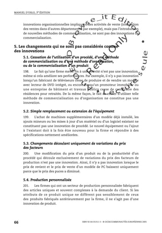 An
O
ECDBro
w
se_it E ditio
n
L e c tu
r
e
seule
yln
O
dae
R
MANUEL D’OSLO, 3e ÉDITION
ISBN 92-64-01311-3 – © OCDE/COMMUNAUTÉS EUROPÉENNES 2005
66
innovations organisationnelles impliquant des activités de vente (intégration
des ventes dans d’autres départements, par exemple), mais pas l’introduction
de nouvelles méthodes de commercialisation, ne sont pas des innovations de
commercialisation.
5. Les changements qui ne sont pas considérés comme
des innovations
5.1. Cessation de l’utilisation d’un procédé, d’une méthode
de commercialisation ou d’une méthode d’organisation,
ou de la commercialisation d’un produit
198. Le fait qu’une firme mette fin à une activité n’est pas une innovation,
même si cela améliore ses performances. Par exemple, il n’y a pas innovation
lorsqu’un fabricant de téléviseurs cesse de produire et de vendre un modèle
avec lecteur de DVD intégré, ou encore lorsqu’un promoteur immobilier ou
une entreprise de bâtiment et travaux publics cesse de construire des
résidences pour retraités. De la même façon, le fait de cesser d’utiliser telle
méthode de commercialisation ou d’organisation ne constitue pas une
innovation.
5.2. Simple remplacement ou extension de l’équipement
199. L’achat de machines supplémentaires d’un modèle déjà installé, les
ajouts mineurs ou les mises à jour d’un matériel ou d’un logiciel existant ne
constituent pas une innovation de procédé. Le nouvel équipement ou l’ajout
à l’existant doit à la fois être nouveau pour la firme et répondre à des
spécifications nettement améliorées.
5.3. Changements découlant uniquement de variations du prix
des facteurs
200. Une modification du prix d’un produit ou de la productivité d’un
procédé qui découle exclusivement de variations du prix des facteurs de
production n’est pas une innovation. Ainsi, il n’y a pas innovation lorsque le
prix de revient et le prix de vente d’un modèle de PC baissent uniquement
parce que le prix des puces a diminué.
5.4. Production personnalisée
201. Les firmes qui ont un secteur de production personnalisée fabriquent
des articles uniques et souvent complexes à la demande du client. Si les
attributs de ce produit unique ne diffèrent pas sensiblement de ceux
des produits fabriqués antérieurement par la firme, il ne s’agit pas d’une
innovation de produit.
 