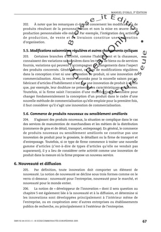 An
O
ECDBro
w
se_it E ditio
n
L e c tu
r
e
seule
yln
O
dae
R
MANUEL D’OSLO, 3e ÉDITION
ISBN 92-64-01311-3 – © OCDE/COMMUNAUTÉS EUROPÉENNES 2005
67
202. À noter que les remarques ci-dessus concernent les modifications de
produits résultant de la personnalisation et non la mise en œuvre de la
production personnalisée elle-même. Par exemple, l’intégration des activités
de production, de vente et de livraison constitue une innovation
d’organisation.
5.5. Modifications saisonnières régulières et autres changements cycliques
203. Certaines branches d’activité, comme l’habillement et la chaussure,
connaissent des variations saisonnières dans les types de biens ou de services
fournis, variations qui peuvent s’accompagner de changements dans l’aspect
des produits concernés. Généralement, ce type de modifications régulières
dans la conception n’est ni une innovation de produit, ni une innovation de
commercialisation. Ainsi, la vente d’anoraks pour la nouvelle saison par un
fabricant d’articles d’habillement n’est pas une innovation de produit à moins
que, par exemple, leur doublure ne présente des caractéristiques améliorées.
Toutefois, si la firme saisit l’occasion d’une modification saisonnière pour
changer fondamentalement la conception d’un produit dans le cadre d’une
nouvelle méthode de commercialisation qu’elle emploie pour la première fois,
il faut considérer qu’il s’agit une innovation de commercialisation.
5.6. Commerce de produits nouveaux ou sensiblement améliorés
204. S’agissant des produits nouveaux, la situation se complique dans le cas
des services de manutention de marchandises et les métiers de la distribution
(commerce de gros et de détail, transport, entreposage). En général, le commerce
de produits nouveaux ou sensiblement améliorés ne constitue pas une
innovation de produit pour le grossiste, le détaillant ou la firme de transport et
d’entreposage. Toutefois, si ce type de firme commence à traiter une nouvelle
gamme d’articles (c’est-à-dire de types d’articles qu’elle ne vendait pas
auparavant), il y a lieu de considérer cette activité comme une innovation de
produit dans la mesure où la firme propose un nouveau service.
6. Nouveauté et diffusion
205. Par définition, toute innovation doit comporter un élément de
nouveauté. La notion de nouveauté se décline sous trois formes comme on le
verra ci-dessous : nouveauté pour l’entreprise, nouveauté pour le marché, et
nouveauté pour le monde entier.
206. La notion de « développeur de l’innovation » dont il sera question au
chapitre 5 est également liée à la nouveauté et à la diffusion, et détermine si
les innovations sont développées principalement à l’intérieur même de
l’entreprise, ou en coopération avec d’autres entreprises ou établissements
publics de recherche, ou principalement à l’extérieur de l’entreprise.
 