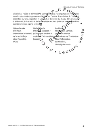 An
O
ECDBro
w
se_it E ditio
n
L e c tu
r
e
seule
yln
O
dae
R
MANUEL D’OSLO, 3e ÉDITION
ISBN 92-64-01311-3 – © OCDE/COMMUNAUTÉS EUROPÉENNES 2005
5
direction de l’OCDE et d’EUROSTAT. L’annexe relative aux enquêtes sur l’innovation
dans les pays en développement a été établie par l’Institut de statistique de l’UNESCO
se fondant sur une proposition et un projet de document du Réseau ibéro-américain
d’indicateurs de la science et de la technologie (RICYT), après une large consultation
avec de nombreux experts nationaux.
Nobuo Tanaka Michel Glaude Fred Gault
Directeur, Directeur, Direction F Président du GENIST;
Direction de la science, (Statistiques sociales et Directeur, Division
de la technologie société de l’information), de la science, de l’innovation
et de l’industrie, Eurostat et de l’information
OCDE électronique,
Statistique Canada
 