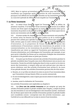 An
O
ECDBro
w
se_it E ditio
n
L e c tu
r
e
seule
yln
O
dae
R
MANUEL D’OSLO, 3e ÉDITION
ISBN 92-64-01311-3 – © OCDE/COMMUNAUTÉS EUROPÉENNES 2005
69
1997). Mais la rupture qu’entraînera une innovation peut très bien ne se
manifester que longtemps après l’apparition de cette innovation. C’est
pourquoi il est difficile de recueillir des données sur les innovations radicales
au cours de la période de référence d’une enquête sur l’innovation.
7. La firme innovante
212. Le statut d’une firme au regard de l’innovation peut se définir de
plusieurs manières. À la base, une firme innovante (voir section 2) se définit
comme une firme ayant mis en œuvre au moins une innovation alors qu’un
innovateur de produit ou de procédé se définit comme une firme ayant mis en
œuvre une innovation soit de produit, soit de procédé.
213. D’autres modes de classification de la firme innovante sont possibles,
et varient selon les besoins des pouvoirs publics ou de la recherche. Ils
peuvent être utilisés pour spécifier le pourcentage de firmes (par catégorie de
taille, secteur, pays ou autre critère) qui lance chacune des quatre catégories
d’innovation, ou la proportion de firmes ayant mis en œuvre des
combinaisons d’innovations comme les innovations de produit et de
commercialisation ou les innovations de procédé et d’organisation. La
classification par statut au regard de l’innovation peut également inclure
d’autres informations, sur le développeur de l’innovation, par exemple, ce qui
peut servir à identifier les firmes qui se contentent d’adopter des innovations
de produit et de procédé mises au point par d’autres.
214. Il se peut que les firmes exercent des activités d’innovation pendant la
période considérée dans l’enquête sans avoir effectivement mis en œuvre une
innovation. Toutes les activités impliquées dans la mise au point ou la mise en
œuvre des innovations, y compris celles qui sont prévues pour une mise en
œuvre ultérieure, sont des activités d’innovation (voir section 2). Au cours
d’une période donnée, les activités d’innovation peuvent être de trois sortes :
● Réussies, en ce qu’elles ont abouti à la mise en œuvre d’une innovation (bien
que l’innovation n’ait pas besoin d’être un succès commercial).
● En cours de développement, mais n’ayant pas encore atteint le stade de la mise
en œuvre.
● Avortées, avant la réalisation de l’innovation.
Les activités d’innovation sont explicitées au chapitre 6.
215. Une firme avec des activités innovantes est une entreprise qui exerce des
activités d’innovation pendant la période considérée dans l’enquête, y compris les firmes
avec des innovations en cours de développement et des innovations avortées. Autrement
dit, les firmes ayant exercé des activités d’innovation pendant la période étudiée
sont considérées comme « entreprises avec des activités innovantes », que
l’activité ait ou non débouché sur la mise en œuvre d’une innovation.
 