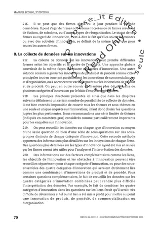 An
O
ECDBro
w
se_it E ditio
n
L e c tu
r
e
seule
yln
O
dae
R
MANUEL D’OSLO, 3e ÉDITION
ISBN 92-64-01311-3 – © OCDE/COMMUNAUTÉS EUROPÉENNES 2005
70
216. Il se peut que des firmes aient vu le jour pendant la période
considérée. Il peut s’agir de firmes nouvellement créées ou de firmes résultant
de fusions, de scissions, ou d’autres types de réorganisation. Le statut de ces
firmes au regard de l’innovation, c’est-à-dire le fait qu’elles soient innovantes
ou avec des activités d’innovation, se définit de la même façon que pour
toutes les autres firmes.
8. La collecte de données sur les innovations
217. La collecte de données sur les innovations peut prendre différentes
formes selon les objectifs et la portée de l’enquête. Une approche globale
couvrirait de la même façon les quatre catégories d’innovation. Une autre
solution consiste à garder les innovations de produit et de procédé comme cibles
principales tout en couvrant partiellement les innovations de commercialisation
et d’organisation, ou à se concentrer exclusivement sur les innovations de produit
et de procédé. On peut en outre couvrir de manière plus détaillée une ou
plusieurs catégories d’innovation par le biais d’enquêtes spécialisées.
218. Les principes directeurs présentés ici ainsi que dans les chapitres
suivants définissent un certain nombre de possibilités de collecte de données.
Il est bien entendu impossible de couvrir tous les thèmes et sous-thèmes en
une seule et unique enquête sur l’innovation; il faut donc choisir les questions
jugées les plus pertinentes. Nous recommandons une série limitée de thèmes
(indiqués en caractères gras) considérés comme particulièrement importants
pour les enquêtes sur l’innovation.
219. On peut recueillir les données sur chaque type d’innovation au moyen
d’une seule question ou bien d’une série de sous-questions sur des sous-
groupes distincts de chaque catégorie d’innovation. Cette seconde méthode
apportera des informations plus détaillées sur les innovations de chaque firme.
Des questions plus détaillées sur les types d’innovation ayant été mis en œuvre
par les firmes seront très utiles pour l’analyse et l’interprétation des données.
220. Des informations sur des facteurs complémentaires comme les liens,
les objectifs de l’innovation et les obstacles à l’innovation peuvent être
recueillies séparément pour chaque catégorie d’innovation, ou pour des sous-
ensembles des quatre catégories d’innovation qui seraient étroitement liés
comme une combinaison d’innovations de produit et de procédé. Pour
certaines questions complémentaires, le fait de recueillir les données sur les
quatre catégories d’innovation combinées peut rendre plus difficile
l’interprétation des données. Par exemple, le fait de combiner les quatre
catégories d’innovation dans les questions sur les liens ferait qu’il serait très
difficile de déterminer si tel ou tel lien a été mis à profit pour mettre au point
une innovation de produit, de procédé, de commercialisation ou
d’organisation.
 