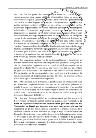 An
O
ECDBro
w
se_it E ditio
n
L e c tu
r
e
seule
yln
O
dae
R
MANUEL D’OSLO, 3e ÉDITION
ISBN 92-64-01311-3 – © OCDE/COMMUNAUTÉS EUROPÉENNES 2005
71
221. Le fait de poser des questions distinctes sur chaque facteur
complémentaire pour chaque catégorie d’innovation risque de poser des
problèmes de longueur. Compte tenu de cela, les chapitres 5à 7 présentent des
choix sur la manière de poser les questions complémentaires : se référer aux
quatre catégories d’innovation toutes ensemble, se concentrer sur les
innovations de produit et de procédé ou poser des questions sur des catégories
individuelles d’innovations. Le chapitre 5 contient des principes directeurs
pour orienter les questions sur les liens vers les quatre catégories d’innovation
(soit combinées, soit séparément) ou vers un sous-ensemble de catégories
comme les innovations de produit et de procédé. Le chapitre 6 distingue les
activités d’innovation de produit et de procédé d’une part, et les activités
d’innovation de commercialisation et d’organisation, d’autre part. Le
chapitre 7 dresse une liste des objectifs, des obstacles et d’autres indicateurs
pour chaque catégorie d’innovation prise séparément. Ces listes peuvent aussi
être utiles pour formuler des questions axées uniquement sur un sous-
ensemble d’innovations, que ces questions couvrent toutes les catégories
d’innovation, ou chacune prise séparément.
222. Les innovations qui relèvent de plusieurs catégories et comportent un
élément d’innovation de procédé et d’organisation pourraient bien jouer un
rôle de plus en plus important pour la compétitivité des entreprises et les
gains de productivité. Par exemple, une restructuration des opérations
de production pourrait faire intervenir des innovations de procédé,
d’organisation et de commercialisation, ou bien une innovation de
commercialisation et d’organisation pourrait être mise en œuvre pour tirer
plus d’avantages d’une innovation de produit.
223. On a aussi le choix d’inclure des questions sur les articulations entre
les différentes catégories d’innovation. Un lien en particulier présente un
intérêt, à savoir celui qui unit les innovations d’organisation et de procédé
bien que les articulations entre d’autres catégories comme les innovations de
produit et de commercialisation ou les innovations de produit et de procédé
présentent également de l’intérêt.
224. Par souci de comparabilité, les enquêtes doivent spécifier une période
d’observation sur laquelle seront posées les questions sur l’innovation. La
durée de la période d’observation recommandée pour les enquêtes sur
l’innovation ne devrait pas dépasser trois ans, mais ne devrait pas être
inférieure à un an. Les paramètres qui influent sur le choix de la durée de la
période d’observation sont examinés au chapitre 8 qui traite des méthodes
d’enquête. Il convient de respecter la même période d’observation pour toutes
les questions d’une enquête sur l’innovation, à l’exception de quelques
questions portant sur des indicateurs quantitatifs difficiles à recueillir et qui
doivent par conséquent se rapporter à la toute dernière année de la période
d’observation ou année de référence.
 