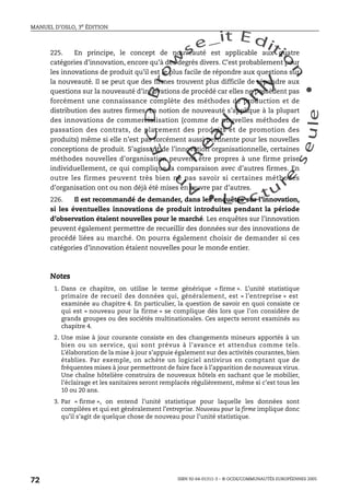 An
O
ECDBro
w
se_it E ditio
n
L e c tu
r
e
seule
yln
O
dae
R
MANUEL D’OSLO, 3e ÉDITION
ISBN 92-64-01311-3 – © OCDE/COMMUNAUTÉS EUROPÉENNES 2005
72
225. En principe, le concept de nouveauté est applicable aux quatre
catégories d’innovation, encore qu’à des degrés divers. C’est probablement pour
les innovations de produit qu’il est le plus facile de répondre aux questions sur
la nouveauté. Il se peut que des firmes trouvent plus difficile de répondre aux
questions sur la nouveauté d’innovations de procédé car elles ne possèdent pas
forcément une connaissance complète des méthodes de production et de
distribution des autres firmes. La notion de nouveauté s’applique à la plupart
des innovations de commercialisation (comme de nouvelles méthodes de
passation des contrats, de placement des produits et de promotion des
produits) même si elle n’est pas forcément aussi pertinente pour les nouvelles
conceptions de produit. S’agissant de l’innovation organisationnelle, certaines
méthodes nouvelles d’organisation peuvent être propres à une firme prise
individuellement, ce qui complique la comparaison avec d’autres firmes. En
outre les firmes peuvent très bien ne pas savoir si certaines méthodes
d’organisation ont ou non déjà été mises en œuvre par d’autres.
226. Il est recommandé de demander, dans les enquêtes sur l’innovation,
si les éventuelles innovations de produit introduites pendant la période
d’observation étaient nouvelles pour le marché. Les enquêtes sur l’innovation
peuvent également permettre de recueillir des données sur des innovations de
procédé liées au marché. On pourra également choisir de demander si ces
catégories d’innovation étaient nouvelles pour le monde entier.
Notes
1. Dans ce chapitre, on utilise le terme générique « firme ». L’unité statistique
primaire de recueil des données qui, généralement, est « l’entreprise » est
examinée au chapitre 4. En particulier, la question de savoir en quoi consiste ce
qui est « nouveau pour la firme » se complique dès lors que l’on considère de
grands groupes ou des sociétés multinationales. Ces aspects seront examinés au
chapitre 4.
2. Une mise à jour courante consiste en des changements mineurs apportés à un
bien ou un service, qui sont prévus à l’avance et attendus comme tels.
L’élaboration de la mise à jour s’appuie également sur des activités courantes, bien
établies. Par exemple, on achète un logiciel antivirus en comptant que de
fréquentes mises à jour permettront de faire face à l’apparition de nouveaux virus.
Une chaîne hôtelière construira de nouveaux hôtels en sachant que le mobilier,
l’éclairage et les sanitaires seront remplacés régulièrement, même si c’est tous les
10 ou 20 ans.
3. Par « firme », on entend l’unité statistique pour laquelle les données sont
compilées et qui est généralement l’entreprise. Nouveau pour la firme implique donc
qu’il s’agit de quelque chose de nouveau pour l’unité statistique.
 