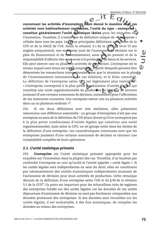 An
O
ECDBro
w
se_it E ditio
n
L e c tu
r
e
seule
yln
O
dae
R
MANUEL D’OSLO, 3e ÉDITION
ISBN 92-64-01311-3 – © OCDE/COMMUNAUTÉS EUROPÉENNES 2005
75
concernant les activités d’innovation. Étant donné la manière dont ces
activités sont habituellement organisées, l’unité du type « entreprise »
constitue généralement l’unité statistique idoine pour les enquêtes sur
l’innovation. Toutefois, il n’existe pas de définition unique de « l’entreprise »
utilisée dans tous les pays. Les deux principales définitions sont celles de la
CITI et de la NACE de l’UE. Selon la révision 3.1 de la CITI, §§ 54 et 55 (en
anglais uniquement), une entreprise jouit de l’autonomie de décision sur le
plan du financement et de l’investissement, ainsi que du pouvoir et de la
responsabilité d’affecter des ressources à la production de biens et de services.
Elle peut exercer une ou plusieurs activités de production. L’entreprise est le
niveau auquel sont tenus les livres comptables, à partir desquels peuvent être
déterminés les transactions internationales ainsi que la situation sur le plan
de l’investissement international (le cas échéant), et le bilan consolidé.
La définition de l’entreprise selon l’UE est légèrement plus restrictive :
« L’entreprise correspond à la plus petite combinaison d’unités légales qui
constitue une unité organisationnelle de production de biens et de services
jouissant d’une certaine autonomie de décision, notamment pour l’affectation
de ses ressources courantes. Une entreprise exerce une ou plusieurs activités
dans un ou plusieurs endroits »2
.
232. Si ces deux définitions sont très similaires, elles présentent
néanmoins une différence essentielle : un groupe d’entreprises n’est pas une
entreprise au sens de la définition de l’UE (étant donné qu’il ne correspond pas
à la plus petite combinaison d’unités légales qui constitue une unité
organisationnelle), mais selon la CITI, un tel groupe entre dans les limites de
la définition d’une entreprise. Les caractéristiques communes sont que les
entreprises jouissent d’une certaine autonomie de décision et tiennent une
comptabilité complète de leurs opérations.
2.1. L’unité statistique primaire
233. L’entreprise est l’unité statistique primaire appropriée pour les
enquêtes sur l’innovation dans la plupart des cas. Toutefois, il ne faudrait pas
confondre l’entreprise en tant qu’unité et l’entité appelée « unité légale ». Si
les unités légales sont indépendantes au sens du droit, elles ne constituent
pas nécessairement des entités économiques indépendantes jouissant de
l’autonomie de décision pour leurs activités de production. Cette remarque
découle de la définition d’une entreprise selon l’UE et du § 49 de la révision
3.1 de la CITI3
. Ce point est important pour les échantillons tirés de registres
des entreprises fondés sur des unités légales, car les données de ces unités
dépourvues d’autonomie de décision ne sont pas forcément comparables aux
données provenant des entreprises. Si des données sont recueillies sur les
unités légales, il est souhaitable, à des fins statistiques, de compiler les
données au niveau des entreprises.
 