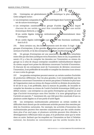 An
O
ECDBro
w
se_it E ditio
n
L e c tu
r
e
seule
yln
O
dae
R
MANUEL D’OSLO, 3e ÉDITION
ISBN 92-64-01311-3 – © OCDE/COMMUNAUTÉS EUROPÉENNES 2005
76
234. L’entreprise est généralement l’unité statistique la plus appropriée.
Cette catégorie inclut :
● Les entreprises composées d’une seule unité légale dont l’activité principale
est de nature économique.
● Les entreprises constituées d’un groupe d’unités légales dans lequel
chacune de ces unités ne peut être considérée comme une entité
économique distincte, y compris :
❖ Les unités légales intégrées verticalement ou horizontalement dans
l’entreprise.
❖ Les unités légales individuelles qui exercent des fonctions auxiliaires,
dont la R-D.
235. Dans certains cas, des éclaircissements sont de mise. Il s’agit : i) des
groupes d’entreprises, ii) des grandes entreprises pouvant couvrir plusieurs
secteurs d’activité, et iii) des entreprises et groupes multinationaux.
236. Un groupe d’entreprises est une association d’entreprises rattachées
entre elles par des liens juridiques et/ou financiers. Dans ce cas, la question de
savoir s’il y a lieu de compiler les données sur l’innovation au niveau du
groupe ou à celui de chaque entreprise considérée individuellement dépend
du niveau auquel sont prises les décisions concernant l’activité d’innovation.
Si chacune de ces entreprises jouit de l’autonomie de décision concernant
l’innovation, il est préférable de recueillir et compiler les données à son niveau
et non à celui du groupe.
237. Les grandes entreprises peuvent exercer un certain nombre d’activités
de production différentes. Pour les plus grandes, il est vraisemblable que les
décisions concernant l’innovation ne seront pas prises à l’échelon le plus haut
de l’organisation mais au niveau de chaque activité ou division de production.
Si tel est le cas, il est préférable, dans la mesure du possible, de recueillir et
compiler les données au niveau de l’unité d’activité économique (UAE) qui se
définit comme « une entreprise ou une partie d’entreprise qui exerce un seul
type d’activité économique sans être limitée à la zone géographique où
l’activité est exercée »4
. Autrement dit, une UAE peut être constituée d’une ou
plusieurs unités légales ou d’une partie d’unité légale.
238. Les entreprises multinationales présentent un certain nombre de
difficultés étant donné que de nombreuses activités peuvent être exercées par
delà les frontières nationales. Par exemple, les activités d’innovation des
multinationales peuvent être exercées conjointement par des unités situées
dans plus d’un seul pays, et plusieurs activités peuvent être divisées, le
développement s’effectuant dans un pays, et la production ainsi que la vente
dans un autre. Sachant que les enquêtes sur l’innovation se font à l’échelon
national, les données ne concerneront que les unités locales de la
 