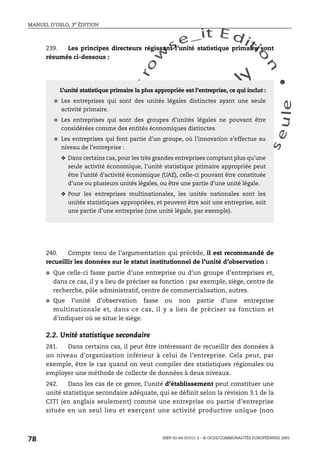 An
O
ECDBro
w
se_it E ditio
n
L e c tu
r
e
seule
yln
O
dae
R
MANUEL D’OSLO, 3e ÉDITION
ISBN 92-64-01311-3 – © OCDE/COMMUNAUTÉS EUROPÉENNES 2005
78
239. Les principes directeurs régissant l’unité statistique primaire sont
résumés ci-dessous :
240. Compte tenu de l’argumentation qui précède, il est recommandé de
recueillir les données sur le statut institutionnel de l’unité d’observation :
● Que celle-ci fasse partie d’une entreprise ou d’un groupe d’entreprises et,
dans ce cas, il y a lieu de préciser sa fonction : par exemple, siège, centre de
recherche, pôle administratif, centre de commercialisation, autres.
● Que l’unité d’observation fasse ou non partie d’une entreprise
multinationale et, dans ce cas, il y a lieu de préciser sa fonction et
d’indiquer où se situe le siège.
2.2. Unité statistique secondaire
241. Dans certains cas, il peut être intéressant de recueillir des données à
un niveau d’organisation inférieur à celui de l’entreprise. Cela peut, par
exemple, être le cas quand on veut compiler des statistiques régionales ou
employer une méthode de collecte de données à deux niveaux.
242. Dans les cas de ce genre, l’unité d’établissement peut constituer une
unité statistique secondaire adéquate, qui se définit selon la révision 3.1 de la
CITI (en anglais seulement) comme une entreprise ou partie d’entreprise
située en un seul lieu et exerçant une activité productive unique (non
L’unité statistique primaire la plus appropriée est l’entreprise, ce qui inclut :
● Les entreprises qui sont des unités légales distinctes ayant une seule
activité primaire.
● Les entreprises qui sont des groupes d’unités légales ne pouvant être
considérées comme des entités économiques distinctes.
● Les entreprises qui font partie d’un groupe, où l’innovation s’effectue au
niveau de l’entreprise :
❖ Dans certains cas, pour les très grandes entreprises comptant plus qu’une
seule activité économique, l’unité statistique primaire appropriée peut
être l’unité d’activité économique (UAE), celle-ci pouvant être constituée
d’une ou plusieurs unités légales, ou être une partie d’une unité légale.
❖ Pour les entreprises multinationales, les unités nationales sont les
unités statistiques appropriées, et peuvent être soit une entreprise, soit
une partie d’une entreprise (une unité légale, par exemple).
 