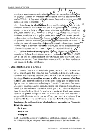 An
O
ECDBro
w
se_it E ditio
n
L e c tu
r
e
seule
yln
O
dae
R
MANUEL D’OSLO, 3e ÉDITION
ISBN 92-64-01311-3 – © OCDE/COMMUNAUTÉS EUROPÉENNES 2005
80
constituent respectivement des classifications internationales appropriées.
Les pays qui utilisent un système de classification national des industries et
non la CITI Rév. 3.1, devraient utiliser les tables d’équivalences pour convertir
leurs données au format CITI.
247. Les critères de classification de ces unités statistiques par activité
principale devraient être déterminés par la catégorie de la CITI (NACE) qui
correspond à son activité principale, ou au groupe de ses activités principales
(ONU, 2002; CITI Rév. 3.1, § 79). Selon la CITI, il faut, pour déterminer l’activité
principale, se référer à la majeure partie de la valeur ajoutée des produits
vendus ou des services fournis du fait des activités considérées. Si cela n’est
pas possible, l’activité principale pourra être déterminée soit en fonction de la
production brute des produits vendus ou des services fournis par chaque
activité, soit par le montant du chiffre d’affaires, soit par les effectifs employés
à ces activités (ONU, 2002; CITI, Rév. 3.1, § 80, en anglais seulement).
248. La liste de classification proposée figure au tableau 4.1, qui contient la
présentation de base des divisions, groupes et classes de la CITI, Rév. 3.1/NACE,
Rév. 1.1 en vue de l’établissement de statistiques sur l’innovation. Cette
présentation pourrait faire l’objet d’une décomposition ou d’une agrégation
plus poussée à des fins spécifiques.
4. Classification selon la taille
249. L’autre classification essentielle prend comme critère la taille des
unités statistiques des enquêtes sur l’innovation. Bien que différentes
variables puissent être utilisées pour définir la taille d’une telle unité
statistique, il est recommandé de mesurer la taille sur la base des effectifs de
salariés. Cette recommandation s’inscrit dans la logique des propositions
figurant dans les autres manuels de type Frascati. Compte tenu des strates
nécessaires pour les enquêtes par échantillons (voir chapitre 8), et également
du fait que des activités d’innovation autres que la R-D sont très répandues
dans des unités de petite et de moyenne importance, il est recommandé
d’inclure les petites entreprises dans les classes de taille. Pour préserver la
comparabilité internationale tout en offrant une certaine souplesse, il est
recommandé d’adopter au minimum les classes de taille suivantes :
Classification des unités statistiques selon la taille pour les enquêtes sur l’innovation
Nombre de salariés :
de 10 à 49
de 50 à 249
250 et plus
Il est également possible d’effectuer des ventilations encore plus détaillées
par classe de taille, en comptant les entreprises de moins de dix salariés. Dans
 