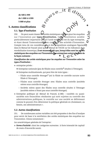 An
O
ECDBro
w
se_it E ditio
n
L e c tu
r
e
seule
yln
O
dae
R
MANUEL D’OSLO, 3e ÉDITION
ISBN 92-64-01311-3 – © OCDE/COMMUNAUTÉS EUROPÉENNES 2005
83
de 500 à 999
de 1 000 à 4 999
5 000 et plus
5. Autres classifications
5.1. Type d’institution
250. On peut aussi classer les unités statistiques utilisées pour les enquêtes
sur l’innovation par type d’institution. Cette ventilation semble
particulièrement importante quand l’unité statistique est du type entreprise,
et étant donné l’internationalisation croissante des activités d’innovation.
Compte tenu de ces considérations et des propositions analogues figurant
dans le Manuel de Frascati ainsi que le Manuel de l’OCDE sur les indicateurs de la
mondialisation économique, il est recommandé que, lorsqu’elles sont les unités
statistiques des enquêtes sur l’innovation, les entreprises soient classées de
la façon suivante :
Classification des unités statistiques pour les enquêtes sur l’innovation selon les
types d’institution :
● entreprise privée :
❖ Entreprise nationale (pas de filiales sous contrôle8 situées à l’étranger).
❖ Entreprise multinationale, qui peut être de trois types :
– Filiale sous contrôle étranger9
(où la filiale ne contrôle aucune autre
filiale à l’étranger).
– Filiales sous contrôle étranger avec filiales sous contrôle (sociétés
mères sous contrôle étranger).
– Sociétés mères ayant des filiales sous contrôle situées à l’étranger
(sociétés mères n’étant pas sous contrôle étranger).
● Entreprise publique (cf. Manuel de Frascati, § 180) : « sociétés ou quasi-
sociétés non financières résidantes qui sont sujettes au contrôle des
administrations publiques, le contrôle sur une société se définissant
comme le pouvoir d’en déterminer la politique générale en choisissant, au
besoin, ses administrateurs ».
5.2. Autres classifications
251. De nombreuses autres variables ont été proposées à des fins d’analyse
pour servir de base à la ventilation des unités statistiques des enquêtes sur
l’innovation. Citons notamment :
Les caractéristiques générales de l’entreprise :
● Forme d’activité : dont les catégories suivantes : à forte intensité de capital/
de main-d’œuvre/de savoir.
 