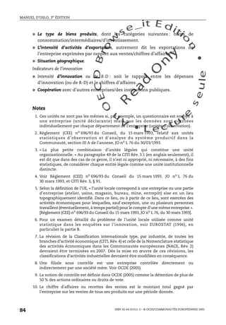 An
O
ECDBro
w
se_it E ditio
n
L e c tu
r
e
seule
yln
O
dae
R
MANUEL D’OSLO, 3e ÉDITION
ISBN 92-64-01311-3 – © OCDE/COMMUNAUTÉS EUROPÉENNES 2005
84
● Le type de biens produits, dont les catégories suivantes : biens de
consommation/intermédiaires/d’investissement.
● L’intensité d’activités d’exportation, autrement dit les exportations de
l’entreprise exprimées par rapport aux ventes/chiffres d’affaires10.
● Situation géographique.
Indicateurs de l’innovation
● Intensité d’innovation ou de R-D : soit le rapport entre les dépenses
d’innovation (ou de R-D) et le chiffres d’affaires.
● Coopération avec d’autres entreprises/des institutions publiques.
Notes
1. Ces unités ne sont pas les mêmes si, par exemple, un questionnaire est envoyé à
une entreprise (unité déclarante) mais que les données sont notifiées
individuellement par chaque département de l’entreprise (unités d’observation).
2. Règlement (CEE) no 696/93 du Conseil, du 15 mars 1993, relatif aux unités
statistiques d’observation et d’analyse du système productif dans la
Communauté, section III A de l’annexe, JO no L 76 du 30/03/1993.
3. « La plus petite combinaison d’unités légales qui constitue une unité
organisationnelle. » Au paragraphe 49 de la CITI Rév. 3.1 (en anglais seulement), il
est dit que dans des cas de ce genre, il n’est ni approprié, ni nécessaire, à des fins
statistiques, de considérer chaque entité légale comme une unité institutionnelle
distincte.
4. Voir Règlement (CEE) no 696/93 du Conseil du 15 mars 1993. JO no L 76 du
30 mars 1993, et CITI Rév. 3, § 91.
5. Selon la définition de l’UE, « l’unité locale correspond à une entreprise ou une partie
d’entreprise (atelier, usine, magasin, bureau, mine, entrepôt) sise en un lieu
topographiquement identifié. Dans ce lieu, ou à partir de ce lieu, sont exercées des
activités économiques pour lesquelles, sauf exception, une ou plusieurs personnes
travaillent (éventuellement, à temps partiel) pour le compte d’une même entreprise ».
[Règlement (CEE) no
696/93 du Conseil du 15 mars 1993, JO no
L 76, du 30 mars 1993].
6. Pour un examen détaillé du problème de l’unité locale utilisée comme unité
statistique dans les enquêtes sur l’innovation, voir EUROSTAT (1996), en
particulier la partie B.
7. La révision de la Classification internationale type, par industrie, de toutes les
branches d’activité économique (CITI, Rév. 4) et celle de la Nomenclature statistique
des activités économiques dans les Communautés européennes (NACE, Rév. 2)
devraient être terminées en 2007. Dès la mise en œuvre de ces révisions, les
classifications d’activités industrielles devraient être modifiées en conséquence.
8. Une filiale sous contrôle est une entreprise contrôlée directement ou
indirectement par une société mère. Voir OCDE (2005).
9. La notion de contrôle est définie dans OCDE (2005) comme la détention de plus de
50 % des actions ordinaires ou droits de vote.
10. Le chiffre d’affaires ou recettes des ventes est le montant total gagné par
l’entreprise sur les ventes de tous ses produits sur une période donnée.
 