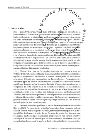 An
O
ECDBro
w
se_it E ditio
n
L e c tu
r
e
seule
yln
O
dae
R
MANUEL D’OSLO, 3e ÉDITION
ISBN 92-64-01311-3 – © OCDE/COMMUNAUTÉS EUROPÉENNES 2005
86
1. Introduction
252. Les activités d’innovation d’une entreprise1
dépendent en partie de la
diversité et de la structure de ses liens avec les sources d’information, le savoir,
les technologies, les pratiques ainsi que les ressources humaines et financières.
Les liens constituent des sources de savoir et de technologie pour l’activité
d’innovation d’une entreprise, depuis les sources passives d’informations
jusqu’aux fournisseurs de savoir et de technologie incorporés ou immatériels
en passant par des partenariats de coopération. Le présent chapitre formule des
recommandations sur la manière de mesurer ces liens, en privilégiant les liens
avec des sources extérieures à l’entreprise. Les liens peuvent être mis en rapport
avec n’importe laquelle des quatre catégories d’innovation (produit, procédé,
commercialisation et organisation). On trouvera donc dans ce chapitre des
principes directeurs pour la mesure des liens correspondant à telle ou telle
catégorie d’innovation prise individuellement ou à des sous-ensembles de
catégories d’innovation (comme les innovations de produit et de procédé) et aux
quatre catégories d’innovation combinées.
253. Chaque lien rattache l’entreprise innovante aux autres acteurs du
système d’innovation : laboratoires publics, universités, ministères, autorités de
régulation, concurrents, fournisseurs et clients. Les enquêtes sur l’innovation
permettent d’obtenir des informations sur la prévalence et l’importance des
différents types de liens et sur les facteurs influant sur l’utilisation de liens
spécifiques. Répertorier les liens dans l’activité d’innovation renseigne sur la
complexité de cette activité mais ne permet pas d’obtenir les informations
nécessaires à un modèles dynamique, y compris les effets de rétroaction
positifs et négatifs et les résultats non linéaires provoqués par le changement.
Toutefois, ces informations peuvent se révéler précieuses pour comprendre les
systèmes d’innovation et aider à déterminer l’influence des programmes
gouvernementaux visant à encourager un partage du savoir ou une diffusion
technologique de plus grande ampleur.
254. Les liens dépendent parfois de la nature de l’entreprise et de son marché
(Dierkes, 2003). Par exemple, les activités d’innovation d’une entreprise opérant
dans un secteur stable, en pleine maturité, seront déterminées par la valeur de
son chiffre d’affaires et le coût de ses facteurs de production. Dans ce cas,
l’entreprise peut privilégier l’innovation progressive et être surtout attentive
aux signaux de marché envoyés par ses fournisseurs et ses clients. Dans un
contexte plus changeant, il se peut que l’entreprise doive lancer rapidement de
 