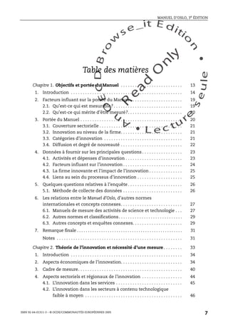 An
O
ECDBro
w
se_it E ditio
n
L e c tu
r
e
seule
yln
O
dae
R
MANUEL D’OSLO, 3e ÉDITION
ISBN 92-64-01311-3 – © OCDE/COMMUNAUTÉS EUROPÉENNES 2005
7
Table des matières
Chapitre 1. Objectifs et portée du Manuel . . . . . . . . . . . . . . . . . . . . . . . . . . 13
1. Introduction . . . . . . . . . . . . . . . . . . . . . . . . . . . . . . . . . . . . . . . . . . . . . . . 14
2. Facteurs influant sur la portée du Manuel . . . . . . . . . . . . . . . . . . . . . . 19
2.1. Qu’est-ce qui est mesurable? . . . . . . . . . . . . . . . . . . . . . . . . . . . . . 19
2.2. Qu’est-ce qui mérite d’être mesuré?. . . . . . . . . . . . . . . . . . . . . . . 20
3. Portée du Manuel . . . . . . . . . . . . . . . . . . . . . . . . . . . . . . . . . . . . . . . . . . . 20
3.1. Couverture sectorielle . . . . . . . . . . . . . . . . . . . . . . . . . . . . . . . . . . . 21
3.2. Innovation au niveau de la firme. . . . . . . . . . . . . . . . . . . . . . . . . . 21
3.3. Catégories d’innovation . . . . . . . . . . . . . . . . . . . . . . . . . . . . . . . . . 21
3.4. Diffusion et degré de nouveauté . . . . . . . . . . . . . . . . . . . . . . . . . . 22
4. Données à fournir sur les principales questions . . . . . . . . . . . . . . . . . 23
4.1. Activités et dépenses d’innovation . . . . . . . . . . . . . . . . . . . . . . . . 23
4.2. Facteurs influant sur l’innovation . . . . . . . . . . . . . . . . . . . . . . . . . 24
4.3. La firme innovante et l’impact de l’innovation . . . . . . . . . . . . . . 25
4.4. Liens au sein du processus d’innovation . . . . . . . . . . . . . . . . . . . 25
5. Quelques questions relatives à l’enquête . . . . . . . . . . . . . . . . . . . . . . . 26
5.1. Méthode de collecte des données . . . . . . . . . . . . . . . . . . . . . . . . . 26
6. Les relations entre le Manuel d’Oslo, d’autres normes
internationales et concepts connexes. . . . . . . . . . . . . . . . . . . . . . . . . . 27
6.1. Manuels de mesure des activités de science et technologie . . . 27
6.2. Autres normes et classifications. . . . . . . . . . . . . . . . . . . . . . . . . . . . 29
6.3. Autres concepts et enquêtes connexes. . . . . . . . . . . . . . . . . . . . . 29
7. Remarque finale . . . . . . . . . . . . . . . . . . . . . . . . . . . . . . . . . . . . . . . . . . . . . . . . 31
Notes . . . . . . . . . . . . . . . . . . . . . . . . . . . . . . . . . . . . . . . . . . . . . . . . . . . . . 31
Chapitre 2. Théorie de l’innovation et nécessité d’une mesure . . . . . . . . 33
1. Introduction . . . . . . . . . . . . . . . . . . . . . . . . . . . . . . . . . . . . . . . . . . . . . . . 34
2. Aspects économiques de l’innovation. . . . . . . . . . . . . . . . . . . . . . . . . . 34
3. Cadre de mesure. . . . . . . . . . . . . . . . . . . . . . . . . . . . . . . . . . . . . . . . . . . . 40
4. Aspects sectoriels et régionaux de l’innovation . . . . . . . . . . . . . . . . . 44
4.1. L’innovation dans les services . . . . . . . . . . . . . . . . . . . . . . . . . . . . 45
4.2. L’innovation dans les secteurs à contenu technologique
faible à moyen . . . . . . . . . . . . . . . . . . . . . . . . . . . . . . . . . . . . . . . . . 46
 
