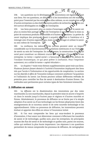 An
O
ECDBro
w
se_it E ditio
n
L e c tu
r
e
seule
yln
O
dae
R
MANUEL D’OSLO, 3e ÉDITION
ISBN 92-64-01311-3 – © OCDE/COMMUNAUTÉS EUROPÉENNES 2005
88
258. Les questions sur le développeur des innovations ont également trait
aux liens. Par ces questions, on détermine si les innovations ont été mises au
point pour l’essentiel par les entreprises elles-mêmes, ou en coopération avec
d’autres entreprises ou des établissements publics de recherche, ou si elles ont
été surtout développées en dehors de l’entreprise.
259. Les liens procurent plus ou moins d’avantages selon que le savoir est
plus ou moins bien partagé au sein de l’entreprise et canalisé dans la mise au
point de nouveaux produits ou procédés et d’autres innovations. La gestion du
savoir implique des pratiques visant à acquérir un savoir à l’extérieur et à
interagir avec d’autres organisations, mais aussi à partager et utiliser le savoir
au sein même de l’entreprise.
260. La confiance, les valeurs et les normes peuvent avoir un impact
considérable sur le fonctionnement des relations extérieures et sur l’échange
de savoir au sein de l’entreprise. En conséquence, la construction d’un capital
social peut constituer un élément crucial des stratégies d’innovation d’une
entreprise. Le terme « capital social » a beaucoup d’acceptions en dehors de
l’analyse économique, ce qui peut prêter à confusion. Pour l’exprimer
autrement, on a utilisé le terme « capital réticulaire ».
261. Le chapitre 7 traite trois thèmes supplémentaires ayant trait aux liens.
Plusieurs facteurs faisant obstacle à l’activité d’innovation impliquent des liens
tels que l’accès à l’information et les opportunités de coopération. La section
sur les objectifs et effets de l’innovation indique comment améliorer l’acquisition
et l’utilisation du savoir. Les firmes peuvent utiliser différentes méthodes de
protection pour contrôler les flux de savoir à destination d’autres firmes. Ces
méthodes sont pertinentes pour certains types de lien fortement interactifs.
2. Diffusion en amont
262. La diffusion est la dissémination des innovations par des voies
marchandes ou non marchandes, depuis la première mise en œuvre n’importe
où dans le monde jusqu’à d’autres pays et régions et d’autres marchés et
firmes. Généralement, le processus de diffusion ne se limite pas à la simple
adoption d’un savoir ou d’une technologie car les firmes adoptantes tirent des
enseignements de ce nouveau savoir et de cette nouvelle technologie et les
approfondissent. Grâce au processus de diffusion, les innovations peuvent
évoluer et apporter des effets en retour à l’innovateur initial.
263. Si l’on veut comprendre les liens qui sous-tendent le processus
d’innovation, il faut avant tout déterminer comment s’effectuent les transferts
de savoir et de technologie, quelles sont, pour les entreprises, les principales
sources des flux de savoir et de technologie et quelles sont, parmi ces sources,
celles qui revêtent la plus haute importance. Les réponses à ces questions
permettent de mieux comprendre les processus de diffusion, de cartographier
 