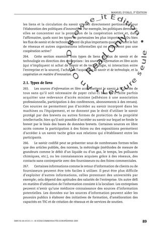 An
O
ECDBro
w
se_it E ditio
n
L e c tu
r
e
seule
yln
O
dae
R
MANUEL D’OSLO, 3e ÉDITION
ISBN 92-64-01311-3 – © OCDE/COMMUNAUTÉS EUROPÉENNES 2005
89
les liens et la circulation du savoir et sont directement pertinentes pour
l’élaboration des politiques d’innovation. Par exemple, les politiques devraient-
elles se concentrer sur la promotion de la coopération active et, dans
l’affirmative, quels sont les types de partenaires les plus importants? Ou bien
les flux de savoir et de technologie sont-ils plus importants quand ils sont le fait
de réseaux et autres organisations informelles qui ne supposent pas une
coopération active?
264. Cette section examine trois types de liens ou flux de savoir et de
technologie en direction des entreprises : les sources d’information en libre accès
(qui n’impliquent ni achat de savoir et de technologie, ni interaction entre
l’entreprise et la source), l’achat ou l’acquisition de savoir et de technologie, et la
coopération en matière d’innovation.
2.1. Types de liens
265. Les sources d’information en libre accès mettent le savoir à la portée de
tous sans qu’il soit nécessaire de payer celui-ci bien qu’il faille parfois
acquitter une redevance d’accès minime (adhésion à une association
professionnelle, participation à des conférences, abonnements à des revues).
Ces sources ne permettent pas d’accéder au savoir incorporé dans les
machines ou l’équipement, et ne donnent pas le droit d’utiliser le savoir
protégé par des brevets ou autres formes de protection de la propriété
intellectuelle, bien qu’il soit possible d’accéder au savoir sur lequel se fonde le
brevet par le biais des bases de données brevets. Certaines sources en libre
accès comme la participation à des foires ou des expositions permettent
d’accéder à un savoir tacite grâce aux relations qui s’établissent entre les
participants.
266. Le savoir codifié peut se présenter sous de nombreuses formes telles
que des articles publiés, des normes, la métrologie (méthodes de mesure de
grandeurs comme le débit d’un liquide ou d’un gaz, le temps, les polluants
chimiques, etc.), ou les connaissances acquises grâce à des réseaux, des
contacts sans contrepartie avec des fournisseurs ou des foires commerciales.
267. Certaines informations comme le retour d’information de clients ou de
fournisseurs peuvent être très faciles à utiliser. Il peut être plus difficile
d’exploiter d’autres informations, celles provenant des universités par
exemple; cela dépend des aptitudes des salariés de l’entreprise. Un autre défi
en matière d’utilisation de l’information consiste à la localiser. Les entreprises
peuvent n’avoir qu’une médiocre connaissance des sources d’information
potentielles. Les données sur les sources d’information peuvent aider les
pouvoirs publics à élaborer des initiatives de formation, d’amélioration des
capacités en TIC et de création de réseaux et de services de soutien.
 