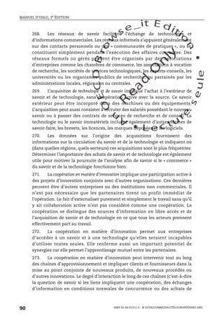 An
O
ECDBro
w
se_it E ditio
n
L e c tu
r
e
seule
yln
O
dae
R
MANUEL D’OSLO, 3e ÉDITION
ISBN 92-64-01311-3 – © OCDE/COMMUNAUTÉS EUROPÉENNES 2005
90
268. Les réseaux de savoir facilitent l’échange de technologies et
d’informations commerciales. Les réseaux informels s’appuient généralement
sur des contacts personnels ou des « communautés de pratiques », ou se
constituent simplement pendant l’exécution des affaires courantes. Des
réseaux formels ou gérés peuvent être organisés par des associations
d’entreprises comme les chambres de commerce, les associations à vocation
de recherche, les sociétés de services technologiques, les experts-conseils, les
universités ou les organismes publics de recherche, ou parrainés par les
administrations locales, régionales ou centrales.
269. L’acquisition de technologie et de savoir implique l’achat à l’extérieur de
savoir et de technologie, sans coopération active avec la source. Ce savoir
extérieur peut être incorporé dans des machines ou des équipements.
L’acquisition peut aussi consister à recruter des salariés possédant le nouveau
savoir ou à passer des contrats de services de recherche et de conseil. La
technologie ou le savoir immatériels incluent également d’autres formes de
savoir-faire, les brevets, les licences, les marques déposées et les logiciels.
270. Les données sur l’origine des acquisitions fournissent des
informations sur la circulation du savoir et de la technologie et indiquent où
(dans quelles régions, quels secteurs) ces acquisitions sont le plus fréquentes.
Déterminer l’importance des achats de savoir et de technologie est également
utile pour motiver la poursuite de l’analyse afin de savoir si le « commerce »
du savoir et de la technologie fonctionne bien.
271. La coopération en matière d’innovation implique une participation active à
des projets d’innovation conjoints avec d’autres organisations. Ces dernières
peuvent être d’autres entreprises ou des institutions non commerciales. Il
n’est pas nécessaire que les partenaires tirent un profit immédiat de
l’opération. Le fait d’externaliser purement et simplement le travail sans qu’il
y ait collaboration active n’est pas considéré comme une coopération. La
coopération se distingue des sources d’information en libre accès et de
l’acquisition de savoir et de technologie en ce que tous les acteurs prennent
effectivement part au travail.
272. La coopération en matière d’innovation permet aux entreprises
d’accéder à un savoir et à une technologie qu’elles seraient incapables
d’utiliser toutes seules. Elle renferme aussi un important potentiel de
synergies car elle permet l’apprentissage mutuel entre les partenaires.
273. La coopération en matière d’innovation peut intervenir tout au long
des chaînes d’approvisionnement et impliquer clients et fournisseurs dans la
mise au point conjointe de nouveaux produits, de nouveaux procédés ou
d’autres innovations. Le degré d’interaction le long de ces chaînes (c’est-à-dire
la question de savoir si les liens impliquent une coopération, des échanges
d’information en conditions normales de concurrence ou des achats de
 