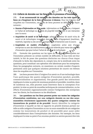 An
O
ECDBro
w
se_it E ditio
n
L e c tu
r
e
seule
yln
O
dae
R
MANUEL D’OSLO, 3e ÉDITION
ISBN 92-64-01311-3 – © OCDE/COMMUNAUTÉS EUROPÉENNES 2005
93
2.2. Collecte de données sur les liens dans le processus d’innovation
278. Il est recommandé de recueillir des données sur les trois types de
liens en s’inspirant de la liste de sources ci-dessus. Pour les besoins des
enquêtes sur l’innovation, ces types de liens peuvent se définir de la façon
suivante :
● Sources d’information en libre accès : informations en libre diffusion, n’exigeant
ni l’achat de technologie ou de droits de propriété intellectuelle, ni une interaction
avec la source.
● Acquisition de savoir et de technologie : achat à l’extérieur de savoir et/ou de
savoir et de technologies incorporés dans des biens d’équipement (machines,
matériels, logiciels) ou des services, n’exigeant pas d’interaction avec la source.
● Coopération en matière d’innovation : coopération active avec d’autres
entreprises ou avec des établissements publics de recherche pour mener des activités
d’innovation (qui peut inclure l’achat de savoir et de technologie).
279. Formuler des questions sur les types de liens dans les enquêtes sur
l’innovation présente un certain nombre de difficultés. Si tous trois ont leur
intérêt, le fait de poser des questions distinctes sur chacun d’eux risque
d’alourdir la tâche des répondants et, compte tenu de la similitude entre les
questions, peut constituer une opération très laborieuse pour les entreprises.
Dans les paragraphes suivants, on examinera un certain nombre d’aspects
pertinents ainsi que quelques solutions permettant de couvrir ces thèmes
dans les enquêtes sur l’innovation.
280. Les liens peuvent être à l’origine d’un savoir ou d’une technologie dans
l’une quelconque des quatre catégories d’innovation (produit, procédé,
commercialisation et organisation). Une grande partie des interactions
impliquera la mise au point de nouveaux produits et procédés; toutefois, dans
de nombreux cas, elles peuvent aussi intervenir dans la conception d’un
produit, la mise au point de nouvelles techniques de commercialisation, ou les
efforts d’innovation organisationnelle comme l’intégration des entreprises
avec les clients, les fournisseurs ou les détaillants.
281. Les questions sur les liens peuvent porter sur toutes les catégories
d’innovation combinées, sur une catégorie donnée ou sur des sous-
ensembles étroitement apparentés des quatre catégories comme les
innovations de produit et de procédé. Savoir identifier la catégorie
d’innovation à laquelle un lien se rapporte en priorité (travaux portant sur
telle ou telle catégorie d’innovation ou sur un sous-ensemble de ces catégories
comme les innovations de produit et de procédé) peut aussi aider
considérablement dans l’interprétation des données. Par exemple, les liens
impliquant la mise au point d’un nouveau produit ou service peuvent être très
 