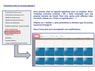 Comment créer un nouvel agenda ?


                              Vous pouvez créer un agenda spécifique pour un employé. Ainsi,
                              l’employé concerné (nommé « B2 » dans l’exemple) aura ses
                              propres horaires de travail. Pour cela, après avoir effectué votre
                              clic droit, cliquez sur « Créer un agenda pour… ».

                              Cliquez sur « Valider », puis paramétrez la semaine type du bureau
                              concerné (cf page 6).

                              Vous n’avez plus qu’à sauvegarder vos modifications.




                                                                                           2
 
