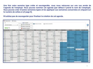 Une fois votre semaine type créée et sauvegardée, vous vous retrouvez sur une vue année de
l’agenda de l’employé. Vous pouvez nommer cet agenda (par défaut il prend le nom de l’employé).
Vous pouvez créer d’autres semaines types et les appliquer aux semaines concernées en cliquant sur
le numéro de celles-ci (cf page 9).

N’oubliez pas de sauvegarder pour finaliser la création de cet agenda.




                                                                                             3
 