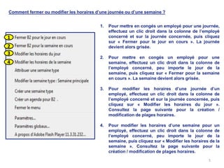 Comment fermer ou modifier les horaires d’une journée ou d’une semaine ?


                                          1.   Pour mettre en congés un employé pour une journée,
                                               effectuez un clic droit dans la colonne de l’employé
1                                              concerné et sur la journée concernée, puis cliquez
                                               sur « Fermer pour le jour en cours ». La journée
2                                              devient alors grisée.
3
                                          2.   Pour mettre en congés un employé pour une
4                                              semaine, effectuez un clic droit dans la colonne de
                                               l’employé concerné, peu importe le jour de la
                                               semaine, puis cliquez sur « Fermer pour la semaine
                                               en cours ». La semaine devient alors grisée.

                                          3.   Pour modifier les horaires d’une journée d’un
                                               employé, effectuez un clic droit dans la colonne de
                                               l’employé concerné et sur la journée concernée, puis
                                               cliquez sur « Modifier les horaires du jour ».
                                               Consultez la page suivante pour la création /
                                               modification de plages horaires.

                                          4.   Pour modifier les horaires d’une semaine pour un
                                               employé, effectuez un clic droit dans la colonne de
                                               l’employé concerné, peu importe le jour de la
                                               semaine, puis cliquez sur « Modifier les horaires de la
                                               semaine ». Consultez la page suivante pour la
                                               création / modification de plages horaires.
                                                                                                5
 