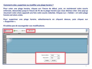 Comment créer, supprimer ou modifier une plage horaire ?

Pour créer une plage horaire, cliquez sur l’heure de début, puis, en maintenant votre souris
enfoncée, descendez jusqu’à l’heure de fin de la plage horaire que vous désirez créer. Une pop-up
résumant votre choix apparaît une fois votre souris relâchée. Cliquez sur « Valider » et votre plage
horaire est alors créée.

Pour supprimer une plage horaire, sélectionnez-la en cliquant dessus, puis cliquez sur
« Supprimer ».

N’oubliez pas de sauvegarder vos modifications.




                                                                                                 6
 