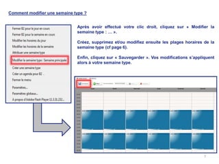 Comment modifier une semaine type ?


                              Après avoir effectué votre clic droit, cliquez sur « Modifier la
                              semaine type : … ».

                              Créez, supprimez et/ou modifiez ensuite les plages horaires de la
                              semaine type (cf page 6).

                              Enfin, cliquez sur « Sauvegarder ». Vos modifications s’appliquent
                              alors à votre semaine type.




                                                                                           7
 