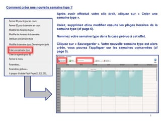 Comment créer une nouvelle semaine type ?

                               Après avoir effectué votre clic droit, cliquez sur « Créer une
                               semaine type ».

                               Créez, supprimez et/ou modifiez ensuite les plages horaires de la
                               semaine type (cf page 6).

                               Nommez votre semaine type dans la case prévue à cet effet.

                               Cliquez sur « Sauvegarder ». Votre nouvelle semaine type est alors
                               créée, vous pouvez l’appliquer sur les semaines concernées (cf
                               page 9).




                                                                                            8
 