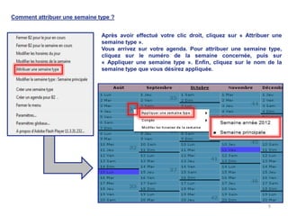Comment attribuer une semaine type ?


                               Après avoir effectué votre clic droit, cliquez sur « Attribuer une
                               semaine type ».
                               Vous arrivez sur votre agenda. Pour attribuer une semaine type,
                               cliquez sur le numéro de la semaine concernée, puis sur
                               « Appliquer une semaine type ». Enfin, cliquez sur le nom de la
                               semaine type que vous désirez appliquée.




                                                                                            9
 