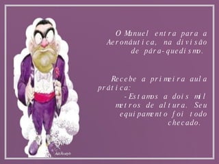 O Manuel entra para a Aeronáutica, na divisão de pára-quedismo. Recebe a primeira aula prática: -Estamos a dois mil metros de altura. Seu equipamento foi todo checado.