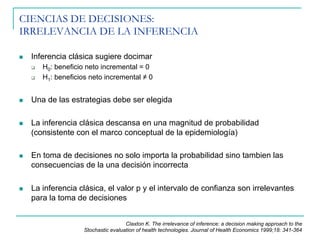 CIENCIAS DE DECISIONES:
IRRELEVANCIA DE LA INFERENCIA
n  Inferencia clásica sugiere docimar
q  H0: beneficio neto incremental = 0
q  H1: beneficios neto incremental ≠ 0
n  Una de las estrategias debe ser elegida
n  La inferencia clásica descansa en una magnitud de probabilidad
(consistente con el marco conceptual de la epidemiología)
n  En toma de decisiones no solo importa la probabilidad sino tambien las
consecuencias de la una decisión incorrecta
n  La inferencia clásica, el valor p y el intervalo de confianza son irrelevantes
para la toma de decisiones
Claxton K. The irrelevance of inference: a decision making approach to the
Stochastic evaluation of health technologies. Journal of Health Economics 1999;18: 341-364
 