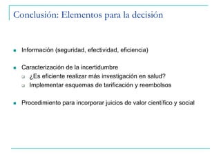 Conclusión: Elementos para la decisión
n  Información (seguridad, efectividad, eficiencia)
n  Caracterización de la incertidumbre
q  ¿Es eficiente realizar más investigación en salud?
q  Implementar esquemas de tarificación y reembolsos
n  Procedimiento para incorporar juicios de valor científico y social
 