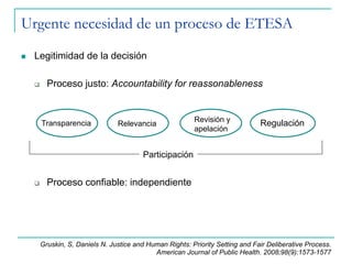 Urgente necesidad de un proceso de ETESA
n  Legitimidad de la decisión
q  Proceso justo: Accountability for reassonableness
q  Proceso confiable: independiente
Transparencia RegulaciónRevisión y
apelación
Relevancia
Participación
Gruskin, S, Daniels N. Justice and Human Rights: Priority Setting and Fair Deliberative Process.
American Journal of Public Health. 2008;98(9):1573-1577
 