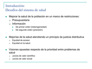 n  Mejorar la salud de la población en un marco de restricciones:
q  Presupuestaria
q  Información
n  De primer orden (heterogeneidad)
n  De segundo orden (precisión)
n  Mejorías de la salud atendiendo un principio de justicia distributiva
q  Equidad de acceso
q  Equidad en la salud
n  Visiones opuestas respecto de la prioridad entre problemas de
salud
q  Juicios de valor científico
q  Juicios de valor social
Introducción:
Desafíos del sistema de salud
 