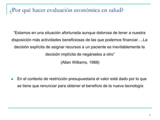 ¿Por qué hacer evaluación económica en salud?
5
“Estamos en una situación afortunada aunque dolorosa de tener a nuestra
disposición más actividades beneficiosas de las que podemos financiar….La
decisión explícita de asignar recursos a un paciente es inevitablemente la
decisión implícita de negárselos a otro”
(Allan Williams, 1988)
n  En el contexto de restricción presupuestaria el valor está dado por lo que
se tiene que renunciar para obtener el beneficio de la nueva tecnología
 