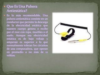  Que Es Una Pulsera
 Antiestática?
 Es lo más recomendable. Una
 pulsera antiestática consiste en un
 conductor que permite la descarga
 de la electricidad estática que
 nuestro cuerpo genera o recibe
 por el roce con ropa, muebles o el
 suelo. Aunque esa electricidad
 estática es de bajo voltaje y
 amperaje es superior a lo que
 normalmente toleran los circuitos
 de una computadora, que operan
 en promedio a no más de 12
 voltios.
 