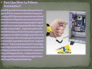  Para Que Sirve La Pulsera
  Antiestática?
posiblequesinolausaspuedasquemaral
gunodeloscomponentesdetumaquina..
.esalgodifícilpuesparaqueestosucedaad
emásdetenerlapulserasenecesitandarla
scondicionesnecesariasparaquetengasl
aestáticanecesariaparapoderdescargarl
aenlacomputador...esporejemplocuan
dodebidoalusodeciertotipodezapatost
ecargasycuandotocasalgunametaluotra
personaseproduceunapequeñachispael
ectrostáticaquetehacesentirun"toqueel
éctrico",buenosiesopasaraytocarasalgu
nacomponentedelamaquinaentoncesla
chispazoseharíaencontradelcomponen
teypodríasquemarlo,conlapulseraseco
nsiguequenoacumulesesacargaomejor
dichoquefluyaatravésdeesta
 