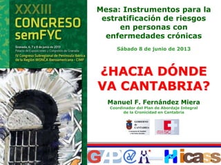 Manuel F. Fernández Miera
Coordinador del Plan de Abordaje Integral
de la Cronicidad en Cantabria
Mesa: Instrumentos para la
estratificación de riesgos
en personas con
enfermedades crónicas
Sábado 8 de junio de 2013
¿¿HACIA DHACIA DÓÓNDENDE
VA CANTABRIA?VA CANTABRIA?
 