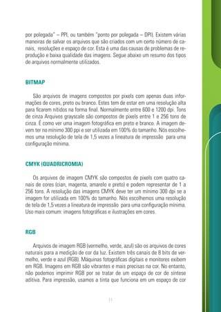 11
por polegada” – PPI, ou também “ponto por polegada – DPI). Existem várias
maneiras de salvar os arquivos que são criados com um certo número de ca-
nais, resoluções e espaço de cor. Esta é uma das causas de problemas de re-
produção e baixa qualidade das imagens. Segue abaixo um resumo dos tipos
de arquivos normalmente utilizados.
BITMAP
São arquivos de imagens compostos por pixels com apenas duas infor-
mações de cores, preto ou branco. Estes tem de estar em uma resolução alta
para ficarem nítidos na forma final. Normalmente entre 600 e 1200 dpi. Tons
de cinza Arquivos grayscale são compostos de pixels entre 1 e 256 tons de
cinza. É como ver uma imagem fotográfica em preto e branco. A imagem de-
vem ter no mínimo 300 ppi e ser utilizada em 100% do tamanho. Nós escolhe-
mos uma resolução de tela de 1,5 vezes a lineatura de impressão para uma
configuração mínima.
CMYK (QUADRICROMIA)
Os arquivos de imagem CMYK são compostos de pixels com quatro ca-
nais de cores (cian, magenta, amarelo e preto) e podem representar de 1 a
256 tons. A resolução das imagens CMYK deve ter um mínimo 300 dpi se a
imagem for utilizada em 100% do tamanho. Nós escolhemos uma resolução
de tela de 1,5 vezes a lineatura de impressão para uma configuração mínima.
Uso mais comum: imagens fotográficas e ilustrações em cores.
RGB
Arquivos de imagem RGB (vermelho, verde, azul) são os arquivos de cores
naturais para a medição de cor da luz. Existem três canais de 8 bits de ver-
melho, verde e azul (RGB). Máquinas fotográficas digitais e monitores exibem
em RGB. Imagens em RGB são vibrantes e mais precisas na cor. No entanto,
não podemos imprimir RGB por se tratar de um espaço de cor de síntese
aditiva. Para impressão, usamos a tinta que funciona em um espaço de cor
 