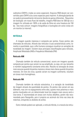 12
subtrativo (CMYK e todas as cores especiais). Arquivos RGB devem ser con-
vertidos para CMYK e/ou cores especiais para imprimir. A alteração/perda de
cor pode (e provavelmente irá) ocorrer devido às gamas diferentes. Requisitos
de resolução: em nosso fluxo de trabalho, imagens RGB deve ter 300 dpi se a
imagem for utilizada em 100% e de saída de filme em uma lineatura de 150
lpi. Uso mais comum: imagens fotográficas e ilustrações em cores vistas em
um monitor (e internet).
RETÍCULA
A imagem quando impressa é composta por pontos. Esses pontos são
chamados de retículas. Através das retículas e suas características como, ta-
manho e quantidade, que o olho humano consegue visualizar as variações de
tonalidade da imagem. Existem duas principais classificações para retículas,
Amplitude Modulada (AM) e Frequência Modulada (FM):
Retícula AM
Chamada também de retícula convencional, ocorre em imagens quando
composta por pontos que variam na sua amplitude, ou seja, em seu tamanho
e mantém espaçamento constante entre eles. Resulta na sensação de áreas
mais escuras quando há pontos maiores e áreas mais claras quando há pontos
menores. Em tons de cinza, quando variam na imagem sutilmente, resultam
em áreas mais homogêneas.
Retícula FM
Chamada também de retícula estocástica, é a variação de tonalidade
da imagem através da quantidade de pontos. Os pontos não variam em seu
diâmetro, mas sim no espaçamento entre eles, quanto mais próximos e mais
pontos localizados em um determinado local da imagem mais escura será e
vice-versa. É recomendada em áreas com muitos detalhes, porém não reco-
mendada para flexografia, pois é propicia ao acúmulo de tinta nas área de
máximas, entupindo os alvéolos do anilox.
Outro método poderá ser aplicado, a retícula híbrida, é a mescla da retícu-
 