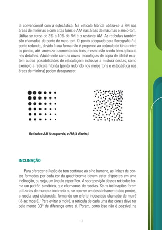 13
la convencional com a estocástica. Na retícula híbrida utiliza-se a FM nas
áreas de mínimas e com altas luzes e AM nas áreas de máximas e meio-tom.
Utiliza-se cerca de 3% a 10% da FM e o restante AM. As retículas também
são chamadas de ponto de meio-tom. O ponto adequado para flexografia é o
ponto redondo, devido à sua forma não é propenso ao acúmulo de tinta entre
os pontos, até ameniza o aumento dos tons, mesmo não sendo bem aplicado
nos detalhes. Atualmente com as novas tecnologias de copia de clichê exis-
tem outras possibilidades de reticulagem inclusive a mistura destas, como
exemplo a retícula híbrida (ponto redondo nos meios tons e estocástica nas
áreas de mínima) podem desaparecer.
INCLINAÇÃO
Para oferecer a ilusão de tom contínuo ao olho humano, as linhas de pon-
tos formados por cada cor da quadricromia devem estar dispostas em uma
inclinação, ou seja, um ângulo específico. A sobreposição dessas retículas for-
ma um padrão simétrico, que chamamos de rosetas. Se as inclinações forem
utilizadas de maneira incorreta ou se ocorrer um desalinhamento dos pontos,
a roseta será distorcida, formando um efeito indesejado chamado de moiré
(lê-se: moarê). Para evitar o moiré, a retícula de cada uma das cores deve ter
pelo menos 30° de diferença entre si. Porém, como isso não é possível na
Retículas AM (à esquerda) e FM (à direita).
 