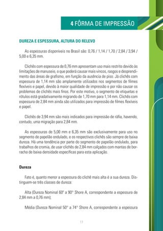 17
DUREZA E ESPESSURA, ALTURA DO RELEVO
As espessuras disponíveis no Brasil são: 0,76 / 1,14 / 1,70 / 2,84 / 3,94 /
5,00 e 6,35 mm.
Clichês com espessura de 0,76 mm apresentam uso mais restrito devido às
limitações de manuseio, o que poderá causar mais vincos, rasgos e desprendi-
mento das áreas de grafismo, em função da ausência de piso. Já clichês com
espessura de 1,14 mm são amplamente utilizados nos segmentos de filmes
flexíveis e papel, devido à maior qualidade de impressão e por não causar os
problemas de clichês mais finos. Por este motivo, o segmento de etiquetas e
rótulos está gradativamente migrando de 1,70 mm para 1,14 mm. Clichês com
espessura de 2,84 mm ainda são utilizados para impressão de filmes flexíveis
e papel.
Clichês de 3,94 mm são mais indicados para impressão de ráfia, havendo,
contudo, uma migração para 2,84 mm.
As espessuras de 5,00 mm e 6,35 mm são exclusivamente para uso no
segmento de papelão ondulado, e os respectivos clichês são sempre de baixa
dureza. Há uma tendência por parte do segmento de papelão ondulado, para
trabalhos de cromia, de usar clichês de 2,84 mm calçados com mantas de bor-
racha de baixa densidade específicas para esta aplicação.
Dureza
Fato é, quanto menor a espessura do clichê mais alta é a sua dureza. Dis-
tinguem-se três classes de dureza:
Alta (Dureza Nominal 60º a 90° Shore A, correspondente a espessura de
2,84 mm a 0,76 mm);
Média (Dureza Nominal 50° a 74° Shore A, correspondente a espessura
4 FÔRMA DE IMPRESSÃO
 