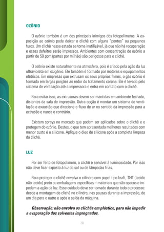 20
OZÔNIO
O ozônio também é um dos principais inimigos dos fotopolímeros. A ex-
posição ao ozônio pode deixar o clichê com alguns “pontos” ou pequenos
furos. Um clichê nesse estado se torna inutilizável, já que não há recuperação
e esses defeitos serão impressos. Ambientes com concentração de ozônio a
partir de 50 ppm (partes por milhão) são perigosos para o clichê.
O ozônio existe naturalmente na atmosfera, pois é criado pela ação da luz
ultravioleta em oxigênio. Ele também é formado por motores e equipamentos
elétricos. Em empresas que extrusam os seus próprios filmes, o gás ozônio é
formado em largas porções ao redor do tratamento corona. Ele é levado pelo
sistema de ventilação até a impressora e entra em contato com o clichê.
Para evitar isso, as extrusoras devem ser mantidas em ambiente fechado,
distantes da sala de impressão. Outra opção é montar um sistema de venti-
lação e exaustão que direcione o fluxo de ar no sentido da impressão para a
extrusão e nunca o contrário.
Existem sprays no mercado que podem ser aplicados sobre o clichê e o
protegem do ozônio. Destes, o que tem apresentado melhores resultados com
menor custo é o silicone. Aplique o óleo de silicone após a completa limpeza
do clichê.
LUZ
Por ser feito de fotopolímero, o clichê é sensível à luminosidade. Por isso
não deve ficar exposto à luz do sol ou de lâmpadas frias.
Para proteger o clichê envolva o cilindro com papel tipo kraft, TNT (tecido
não tecido) preto ou embalagens específicas – materiais que são opacos e im-
pedem a ação da luz. Esse cuidado deve ser tomado durante todo o processo:
desde a montagem do clichê no cilindro, nas pausas durante a impressão, de
um dia para o outro e após a saída da máquina.
Observação: não envolva os clichês em plástico, para não impedir
a evaporação dos solventes impregnados.
 