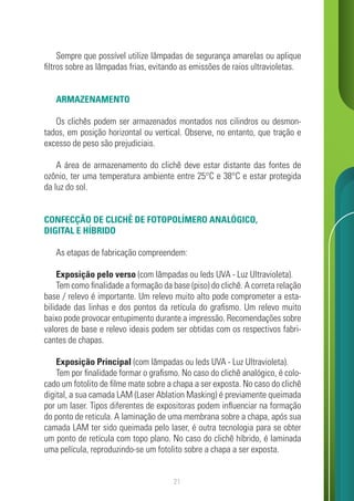 21
Sempre que possível utilize lâmpadas de segurança amarelas ou aplique
filtros sobre as lâmpadas frias, evitando as emissões de raios ultravioletas.
ARMAZENAMENTO
Os clichês podem ser armazenados montados nos cilindros ou desmon-
tados, em posição horizontal ou vertical. Observe, no entanto, que tração e
excesso de peso são prejudiciais.
A área de armazenamento do clichê deve estar distante das fontes de
ozônio, ter uma temperatura ambiente entre 25°C e 38°C e estar protegida
da luz do sol.
CONFECÇÃO DE CLICHÊ DE FOTOPOLÍMERO ANALÓGICO,
DIGITAL E HÍBRIDO
As etapas de fabricação compreendem:
Exposição pelo verso (com lâmpadas ou leds UVA - Luz Ultravioleta).
Tem como finalidade a formação da base (piso) do clichê. A correta relação
base / relevo é importante. Um relevo muito alto pode comprometer a esta-
bilidade das linhas e dos pontos da retícula do grafismo. Um relevo muito
baixo pode provocar entupimento durante a impressão. Recomendações sobre
valores de base e relevo ideais podem ser obtidas com os respectivos fabri-
cantes de chapas.
Exposição Principal (com lâmpadas ou leds UVA - Luz Ultravioleta).
Tem por finalidade formar o grafismo. No caso do clichê analógico, é colo-
cado um fotolito de filme mate sobre a chapa a ser exposta. No caso do clichê
digital, a sua camada LAM (Laser Ablation Masking) é previamente queimada
por um laser. Tipos diferentes de expositoras podem influenciar na formação
do ponto de reticula. A laminação de uma membrana sobre a chapa, após sua
camada LAM ter sido queimada pelo laser, é outra tecnologia para se obter
um ponto de retícula com topo plano. No caso do clichê híbrido, é laminada
uma película, reproduzindo-se um fotolito sobre a chapa a ser exposta.
 