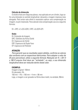 23
Cálculo de distorção
O clichê é feito em máquinas planas, mas aplicado em um cilindro, logo so-
fre uma distorção no sentido longitudinal, deixando a imagem impressa mais
alongada. Para evitar este efeito é necessário aplicar uma compensação na
imagem, na pré-impressão. Para calcular esta compensação usa-se a seguinte
fórmula:
DI = DPC +2 x (EC+EDF) / DPC +2x (EDF+EP)
Onde:
DI: Distorção da Imagem
DPC: Diâmetro do Porta Clichê
EC: Espessura do Clichê
EDF: Espessura da Dupla Face
EP: Espessura do Poliéster
ATENÇÃO
Para garantir que os resultados sejam obtidos, confirme os valores
das variáveis com os respectivos fabricantes. Para adaptar o valor de
DI para percentual, utilize a seguinte fórmula: Redução em % = (DI-1)
x 100 O arquivo final deve ser “achatado”, ou seja, a sua dimensão
longitudinal deve ser reduzida dentro deste valor.
EXEMPLO:
Imagem original: 100mm
DI calculado: 4%
100 mm – 4% = 100 mm – 4 mm = 96 mm
Logo, a imagem a ser gravada na fôrma deve medir, na verdade, 96mm.
 