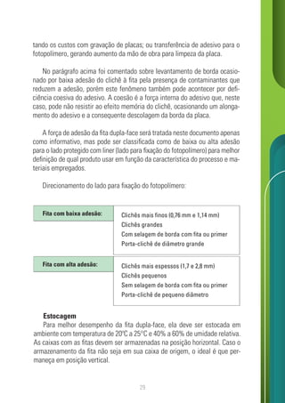 29
tando os custos com gravação de placas; ou transferência de adesivo para o
fotopolímero, gerando aumento da mão de obra para limpeza da placa.
No parágrafo acima foi comentado sobre levantamento de borda ocasio-
nado por baixa adesão do clichê à fita pela presença de contaminantes que
reduzem a adesão, porém este fenômeno também pode acontecer por defi-
ciência coesiva do adesivo. A coesão é a força interna do adesivo que, neste
caso, pode não resistir ao efeito memória do clichê, ocasionando um alonga-
mento do adesivo e a consequente descolagem da borda da placa.
A força de adesão da fita dupla-face será tratada neste documento apenas
como informativo, mas pode ser classificada como de baixa ou alta adesão
para o lado protegido com liner (lado para fixação do fotopolímero) para melhor
definição de qual produto usar em função da característica do processo e ma-
teriais empregados.
Direcionamento do lado para fixação do fotopolímero:
Estocagem
Para melhor desempenho da fita dupla-face, ela deve ser estocada em
ambiente com temperatura de 20ºC a 25°C e 40% a 60% de umidade relativa.
As caixas com as fitas devem ser armazenadas na posição horizontal. Caso o
armazenamento da fita não seja em sua caixa de origem, o ideal é que per-
maneça em posição vertical.
Clichês mais finos (0,76 mm e 1,14 mm)
Clichês grandes
Com selagem de borda com fita ou primer
Porta-clichê de diâmetro grande
Fita com baixa adesão:
Clichês mais espessos (1,7 e 2,8 mm)
Clichês pequenos
Sem selagem de borda com fita ou primer
Porta-clichê de pequeno diâmetro
Fita com alta adesão:
 